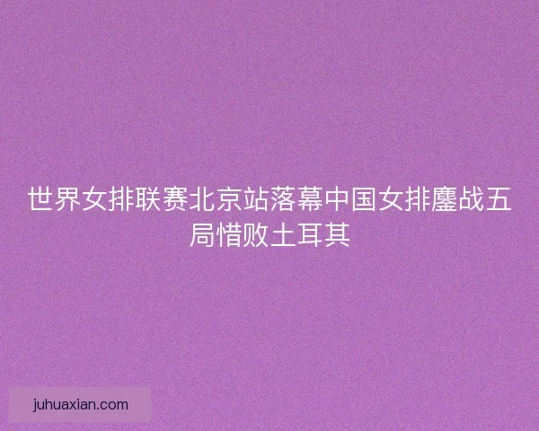 世界女排联赛北京站落幕中国女排鏖战五局惜败土耳其