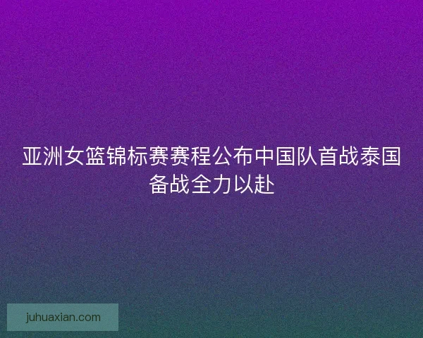 亚洲女篮锦标赛赛程公布中国队首战泰国备战全力以赴