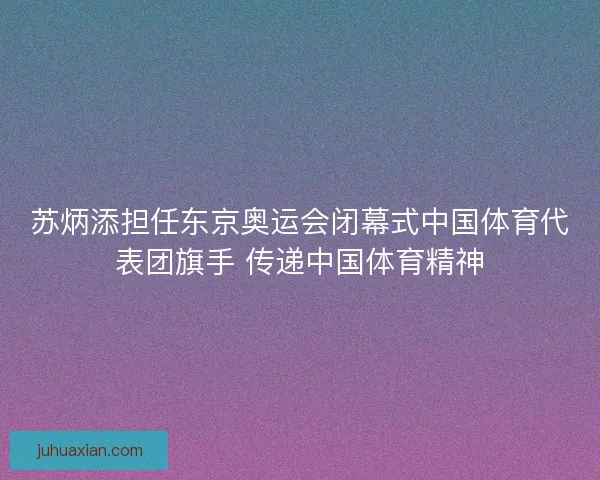 苏炳添担任东京奥运会闭幕式中国体育代表团旗手 传递中国体育精神
