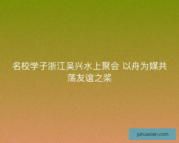 名校学子浙江吴兴水上聚会 以舟为媒共荡友谊之桨