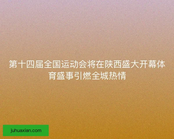 第十四届全国运动会将在陕西盛大开幕体育盛事引燃全城热情