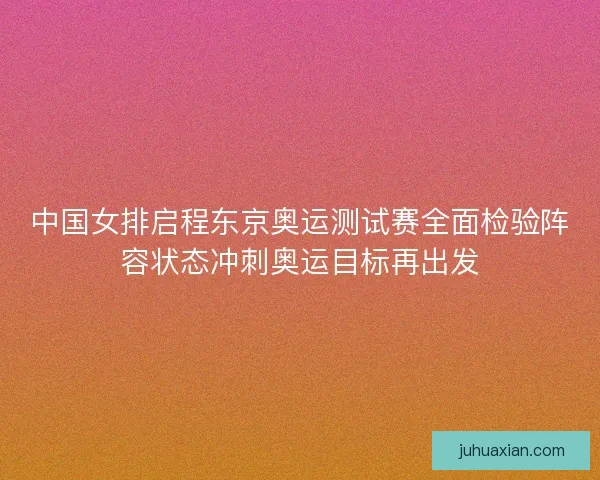 中国女排启程东京奥运测试赛全面检验阵容状态冲刺奥运目标再出发