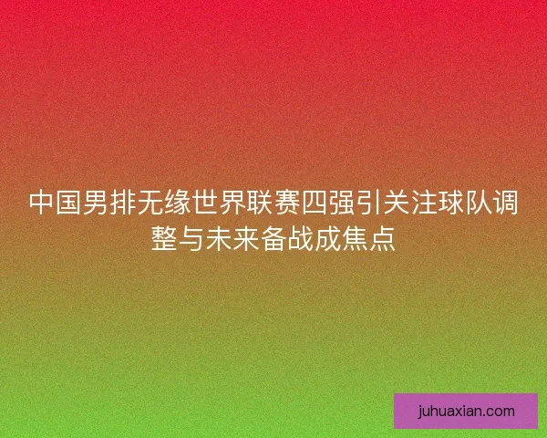 中国男排无缘世界联赛四强引关注球队调整与未来备战成焦点