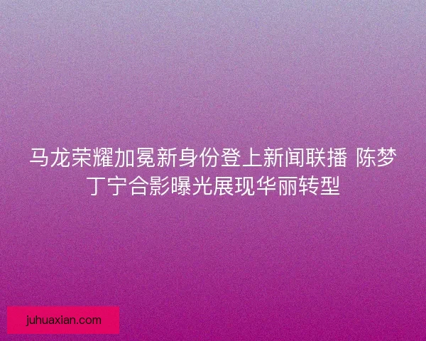 马龙荣耀加冕新身份登上新闻联播 陈梦丁宁合影曝光展现华丽转型
