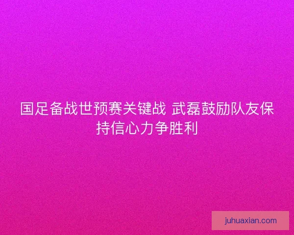 国足备战世预赛关键战 武磊鼓励队友保持信心力争胜利